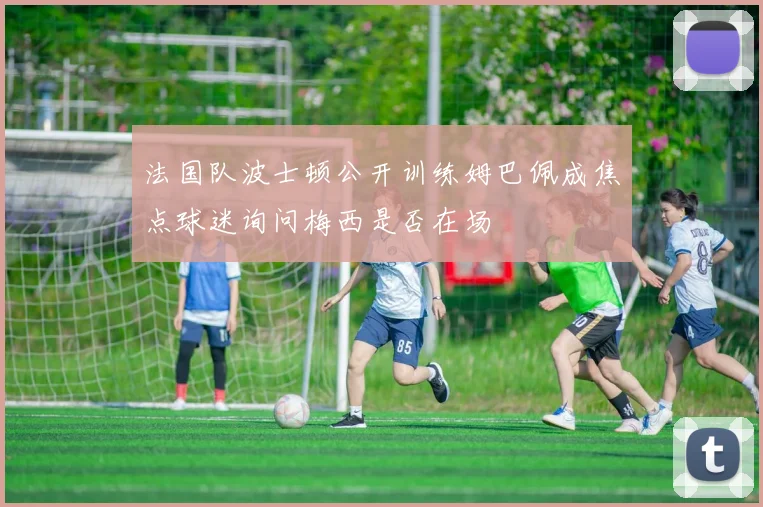 法国队波士顿公开训练姆巴佩成焦点球迷询问梅西是否在场