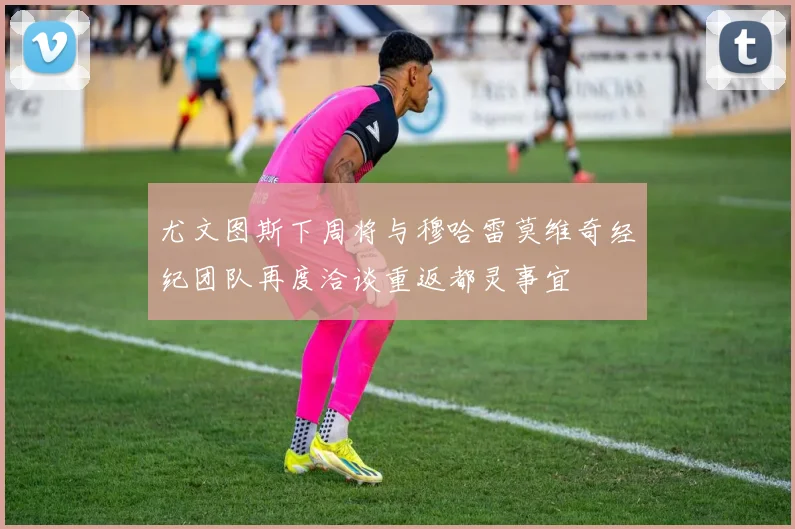尤文图斯下周将与穆哈雷莫维奇经纪团队再度洽谈重返都灵事宜