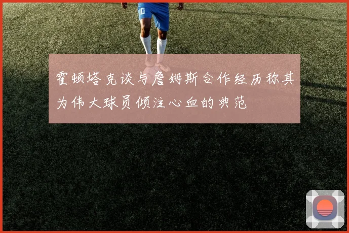 霍顿塔克谈与詹姆斯合作经历称其为伟大球员倾注心血的典范