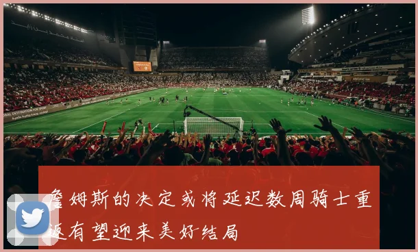詹姆斯的决定或将延迟数周骑士重返有望迎来美好结局
