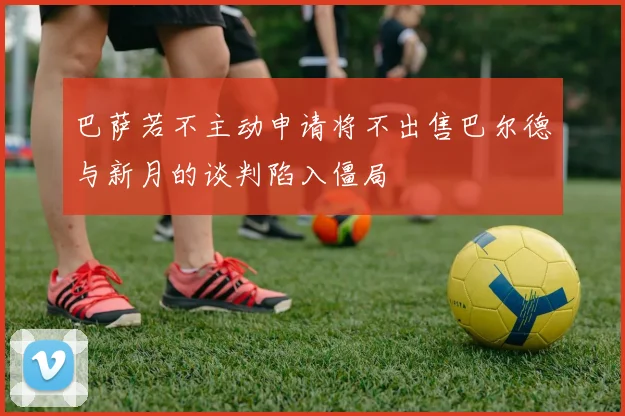 巴萨若不主动申请将不出售巴尔德与新月的谈判陷入僵局