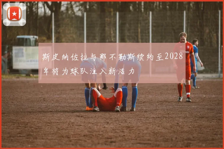 斯皮纳佐拉与那不勒斯续约至2028年将为球队注入新活力