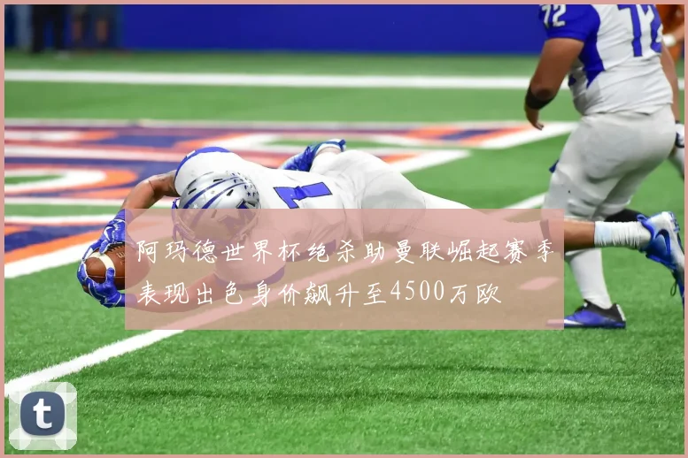 阿玛德世界杯绝杀助曼联崛起赛季表现出色身价飙升至4500万欧