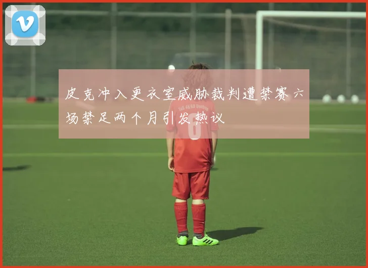 皮克冲入更衣室威胁裁判遭禁赛六场禁足两个月引发热议