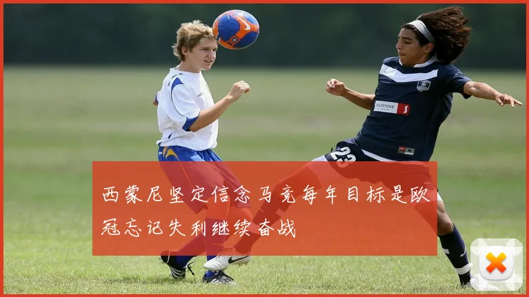 西蒙尼坚定信念马竞每年目标是欧冠忘记失利继续奋战