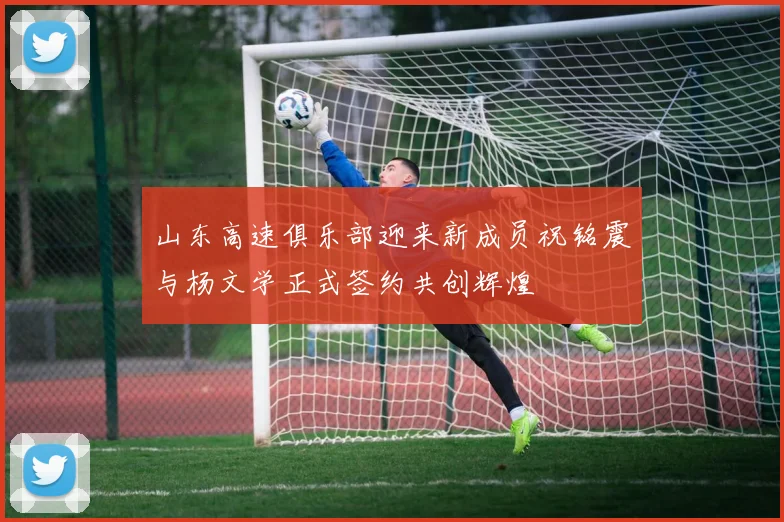 山东高速俱乐部迎来新成员祝铭震与杨文学正式签约共创辉煌